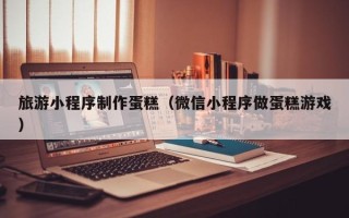 谷城旅游小程序制作蛋糕（微信小程序做蛋糕游戏）
